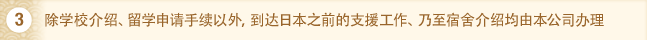 3. 除学校介绍、留学申请手续以外，到达日本之前的支援工作、乃至宿舍介绍均由本公司办理。